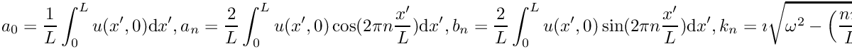 \[
a_0 = \frac{1}{L}\int_{0}^L u(x',0) \mathrm{d}x', \\
a_n = \frac{2}{L}\int_{0}^L u(x',0) \cos(2\pi n\frac{x'}{L})\mathrm{d}x', \\
b_n = \frac{2}{L}\int_{0}^L u(x',0) \sin(2\pi n\frac{x'}{L})\mathrm{d}x', \\
k_n = \imath \sqrt{\omega^2 - \Big( \frac{n \pi}{L}\Big)^2}, \quad \omega > \frac{n \pi}{L}, \\
k_n = - \sqrt{\Big( \frac{n \pi}{L}\Big)^2 - \omega^2}, \quad \text{otherwise}.
\]